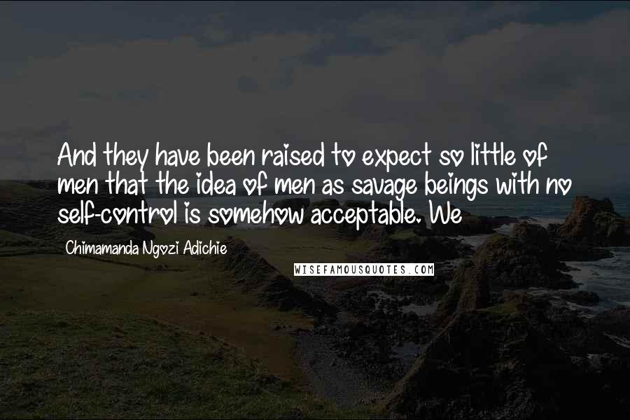 Chimamanda Ngozi Adichie Quotes: And they have been raised to expect so little of men that the idea of men as savage beings with no self-control is somehow acceptable. We