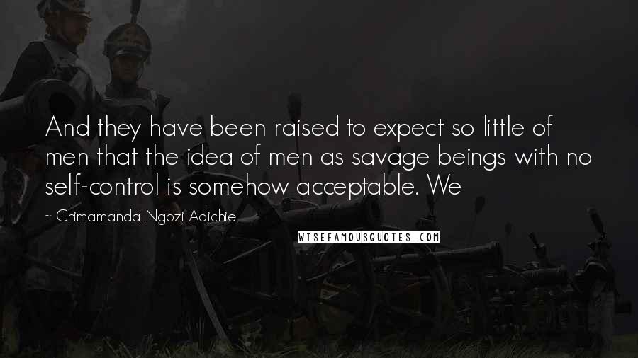 Chimamanda Ngozi Adichie Quotes: And they have been raised to expect so little of men that the idea of men as savage beings with no self-control is somehow acceptable. We