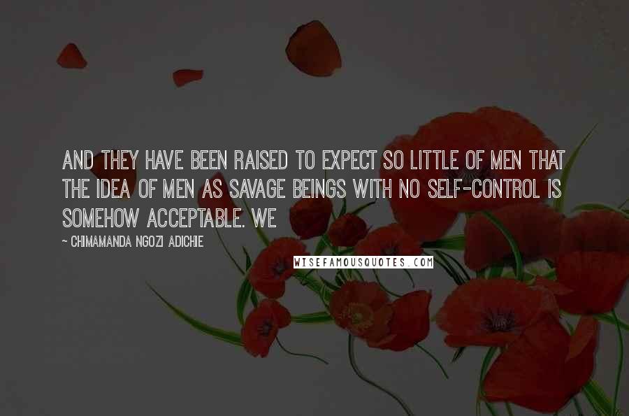Chimamanda Ngozi Adichie Quotes: And they have been raised to expect so little of men that the idea of men as savage beings with no self-control is somehow acceptable. We