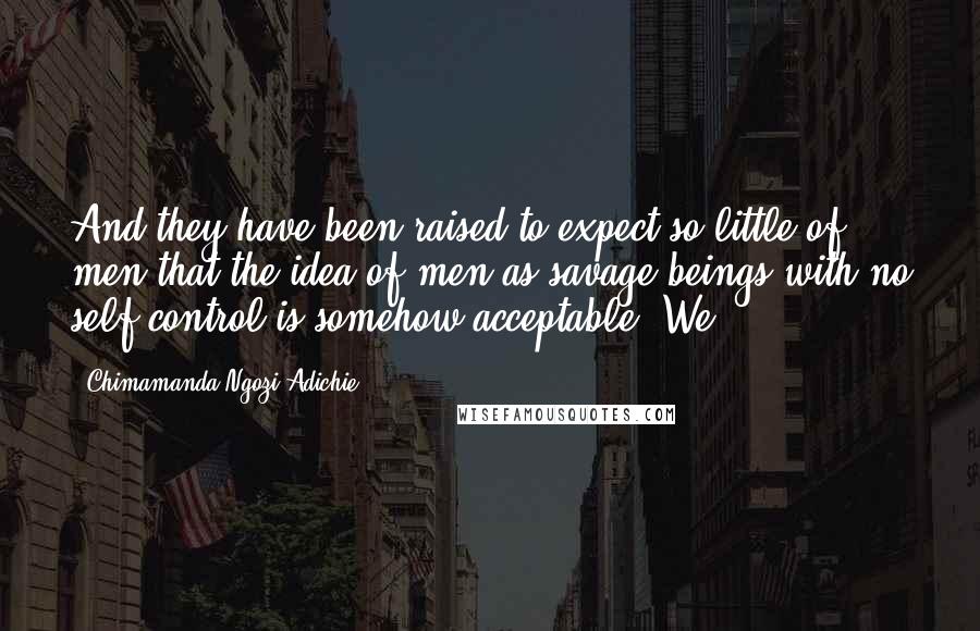 Chimamanda Ngozi Adichie Quotes: And they have been raised to expect so little of men that the idea of men as savage beings with no self-control is somehow acceptable. We