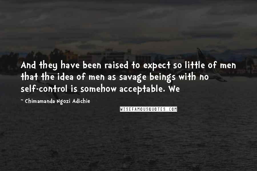 Chimamanda Ngozi Adichie Quotes: And they have been raised to expect so little of men that the idea of men as savage beings with no self-control is somehow acceptable. We