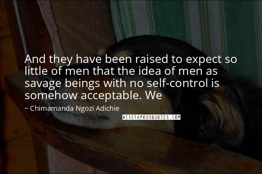 Chimamanda Ngozi Adichie Quotes: And they have been raised to expect so little of men that the idea of men as savage beings with no self-control is somehow acceptable. We