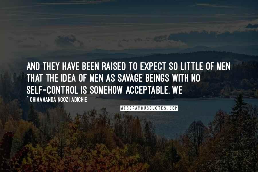 Chimamanda Ngozi Adichie Quotes: And they have been raised to expect so little of men that the idea of men as savage beings with no self-control is somehow acceptable. We