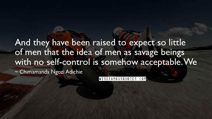 Chimamanda Ngozi Adichie Quotes: And they have been raised to expect so little of men that the idea of men as savage beings with no self-control is somehow acceptable. We