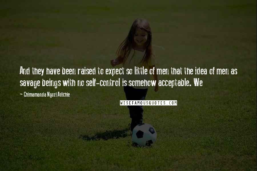 Chimamanda Ngozi Adichie Quotes: And they have been raised to expect so little of men that the idea of men as savage beings with no self-control is somehow acceptable. We