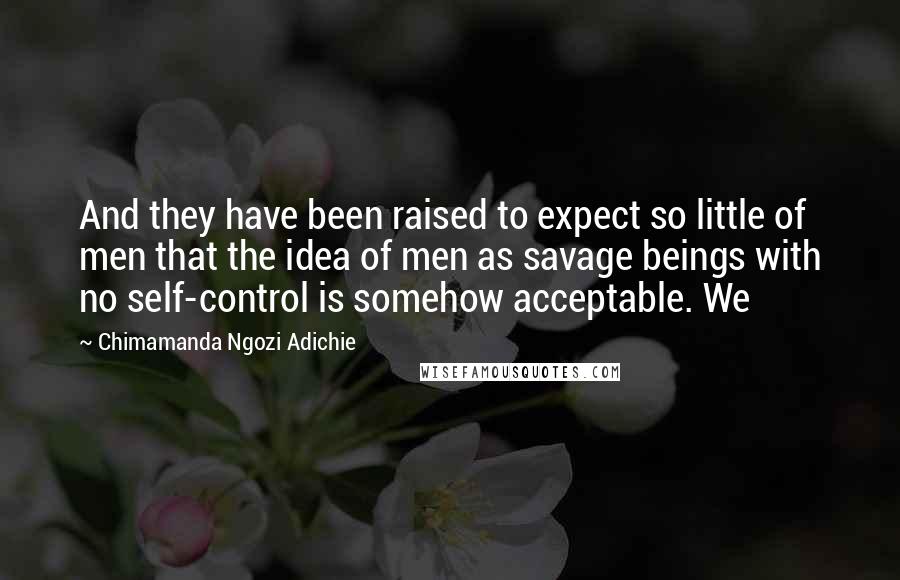 Chimamanda Ngozi Adichie Quotes: And they have been raised to expect so little of men that the idea of men as savage beings with no self-control is somehow acceptable. We