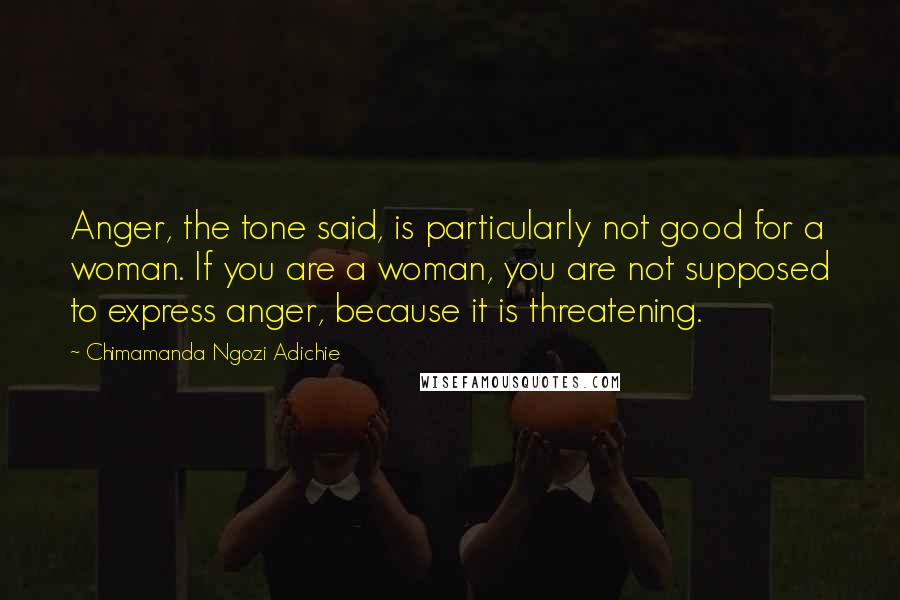 Chimamanda Ngozi Adichie Quotes: Anger, the tone said, is particularly not good for a woman. If you are a woman, you are not supposed to express anger, because it is threatening.