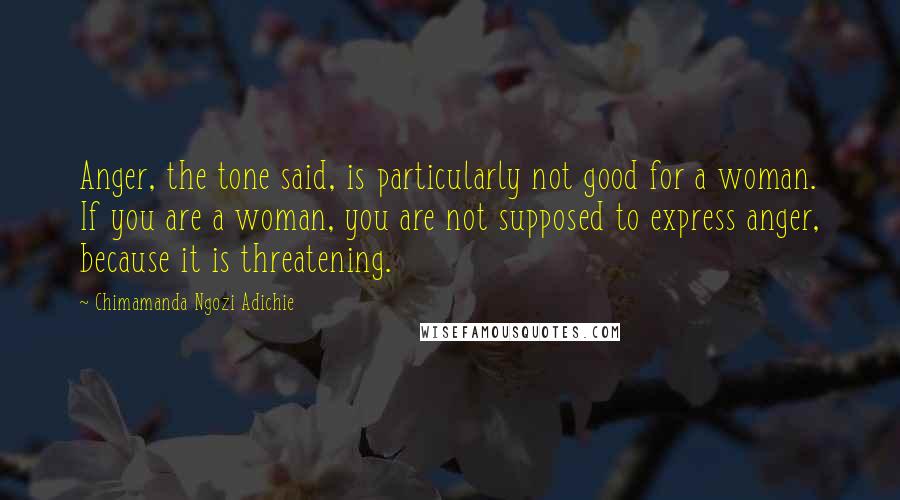 Chimamanda Ngozi Adichie Quotes: Anger, the tone said, is particularly not good for a woman. If you are a woman, you are not supposed to express anger, because it is threatening.