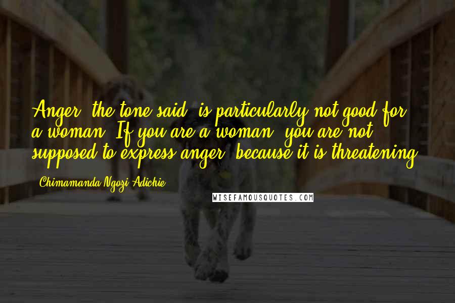 Chimamanda Ngozi Adichie Quotes: Anger, the tone said, is particularly not good for a woman. If you are a woman, you are not supposed to express anger, because it is threatening.