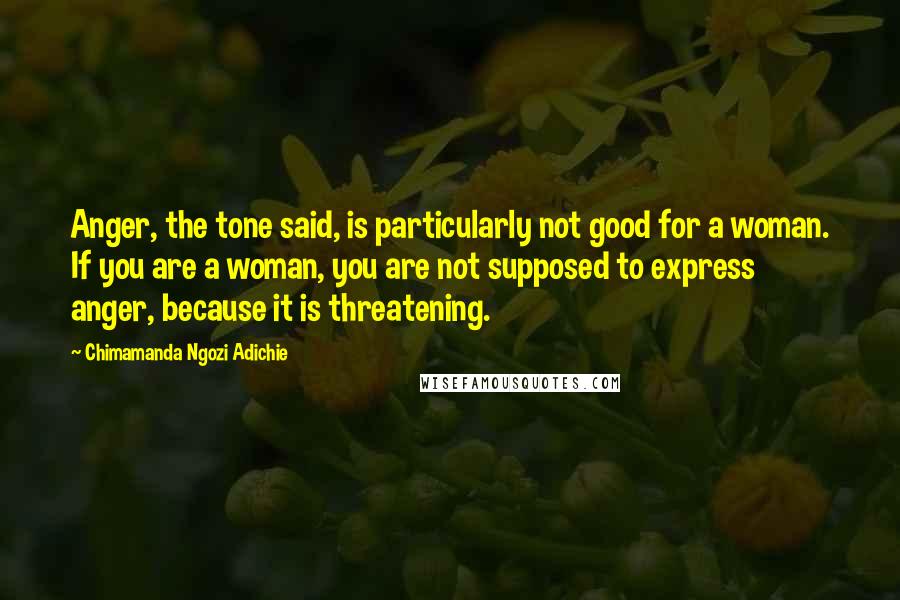 Chimamanda Ngozi Adichie Quotes: Anger, the tone said, is particularly not good for a woman. If you are a woman, you are not supposed to express anger, because it is threatening.