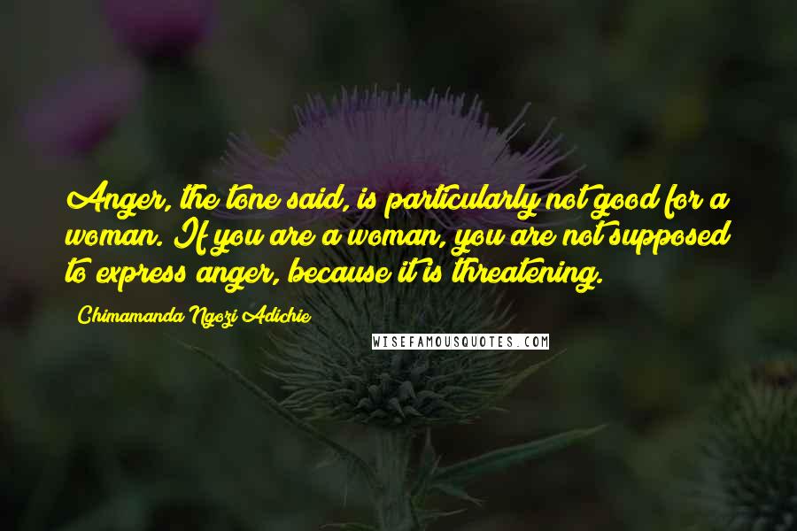 Chimamanda Ngozi Adichie Quotes: Anger, the tone said, is particularly not good for a woman. If you are a woman, you are not supposed to express anger, because it is threatening.