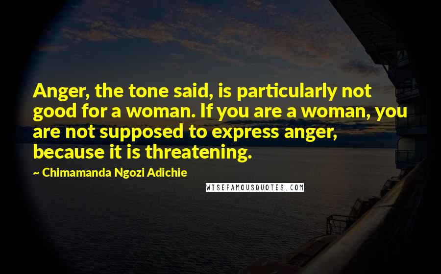 Chimamanda Ngozi Adichie Quotes: Anger, the tone said, is particularly not good for a woman. If you are a woman, you are not supposed to express anger, because it is threatening.