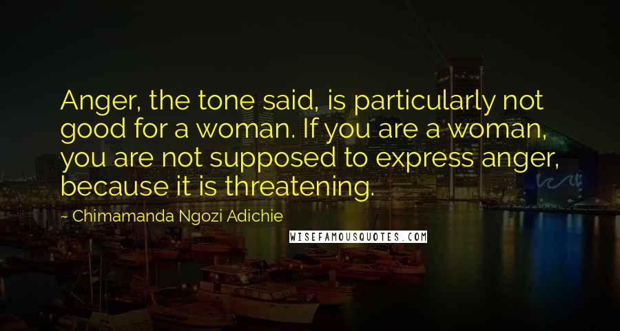 Chimamanda Ngozi Adichie Quotes: Anger, the tone said, is particularly not good for a woman. If you are a woman, you are not supposed to express anger, because it is threatening.