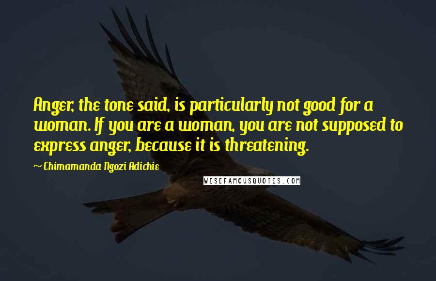 Chimamanda Ngozi Adichie Quotes: Anger, the tone said, is particularly not good for a woman. If you are a woman, you are not supposed to express anger, because it is threatening.