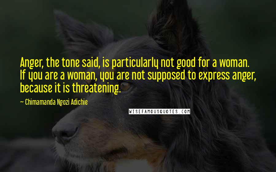Chimamanda Ngozi Adichie Quotes: Anger, the tone said, is particularly not good for a woman. If you are a woman, you are not supposed to express anger, because it is threatening.