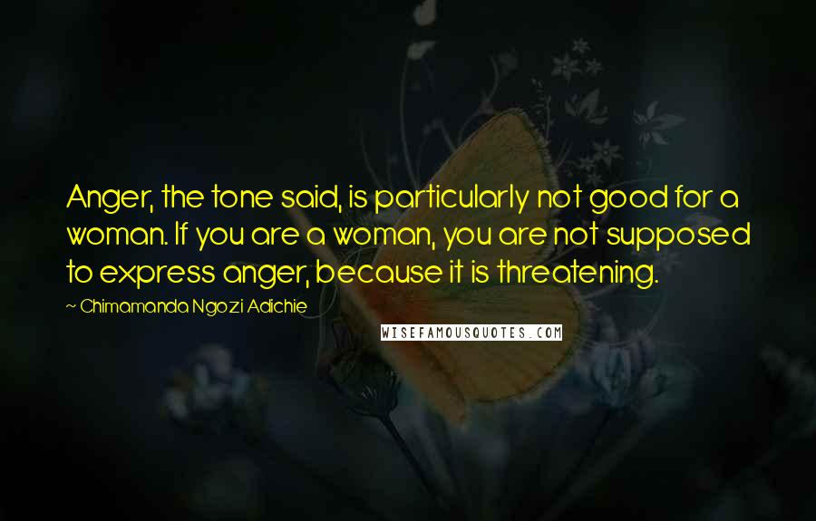 Chimamanda Ngozi Adichie Quotes: Anger, the tone said, is particularly not good for a woman. If you are a woman, you are not supposed to express anger, because it is threatening.