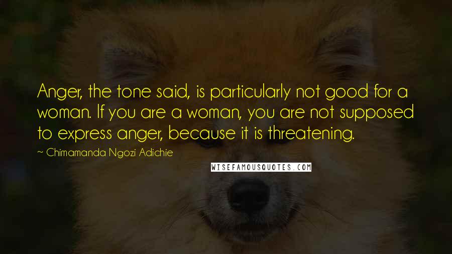 Chimamanda Ngozi Adichie Quotes: Anger, the tone said, is particularly not good for a woman. If you are a woman, you are not supposed to express anger, because it is threatening.