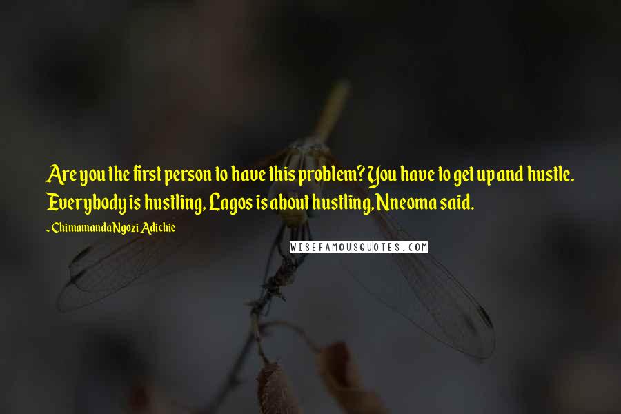 Chimamanda Ngozi Adichie Quotes: Are you the first person to have this problem? You have to get up and hustle. Everybody is hustling, Lagos is about hustling, Nneoma said.