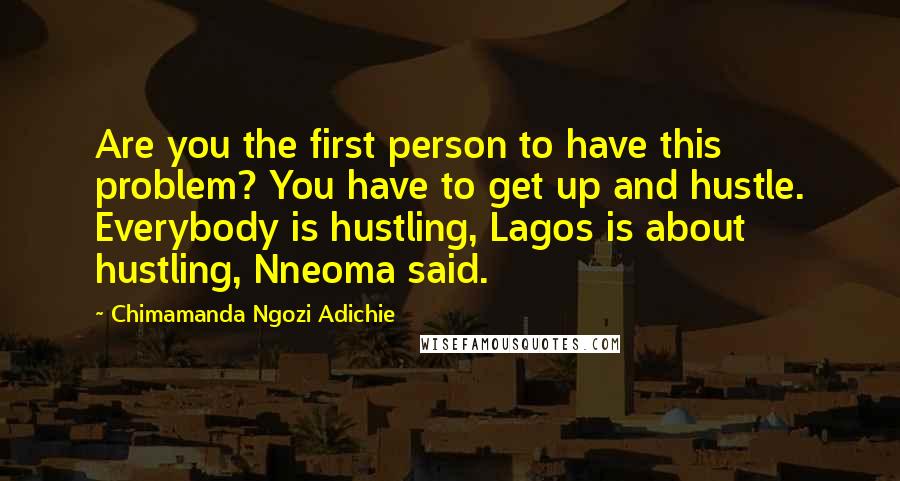 Chimamanda Ngozi Adichie Quotes: Are you the first person to have this problem? You have to get up and hustle. Everybody is hustling, Lagos is about hustling, Nneoma said.