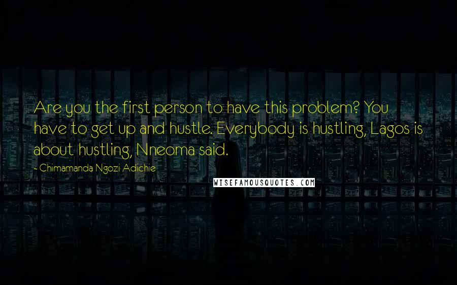 Chimamanda Ngozi Adichie Quotes: Are you the first person to have this problem? You have to get up and hustle. Everybody is hustling, Lagos is about hustling, Nneoma said.