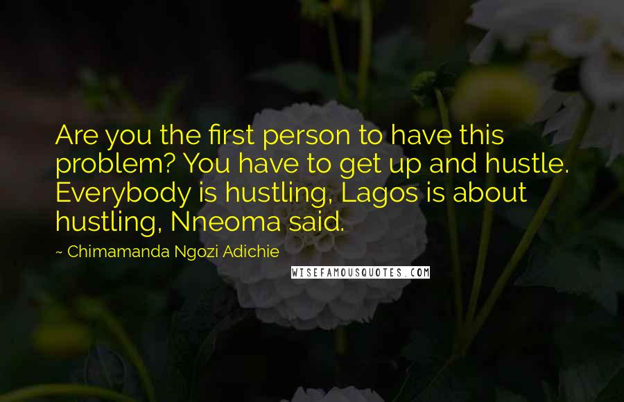 Chimamanda Ngozi Adichie Quotes: Are you the first person to have this problem? You have to get up and hustle. Everybody is hustling, Lagos is about hustling, Nneoma said.