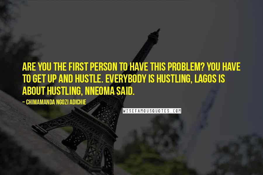 Chimamanda Ngozi Adichie Quotes: Are you the first person to have this problem? You have to get up and hustle. Everybody is hustling, Lagos is about hustling, Nneoma said.