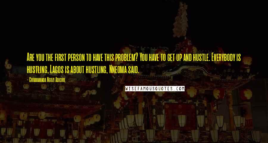 Chimamanda Ngozi Adichie Quotes: Are you the first person to have this problem? You have to get up and hustle. Everybody is hustling, Lagos is about hustling, Nneoma said.