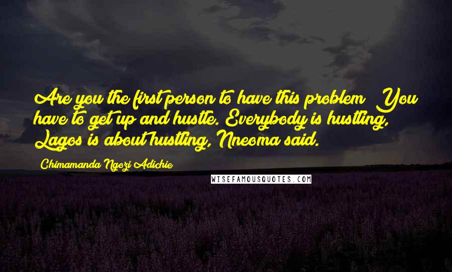 Chimamanda Ngozi Adichie Quotes: Are you the first person to have this problem? You have to get up and hustle. Everybody is hustling, Lagos is about hustling, Nneoma said.