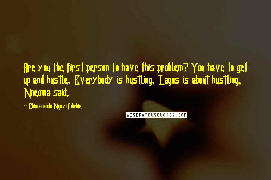 Chimamanda Ngozi Adichie Quotes: Are you the first person to have this problem? You have to get up and hustle. Everybody is hustling, Lagos is about hustling, Nneoma said.