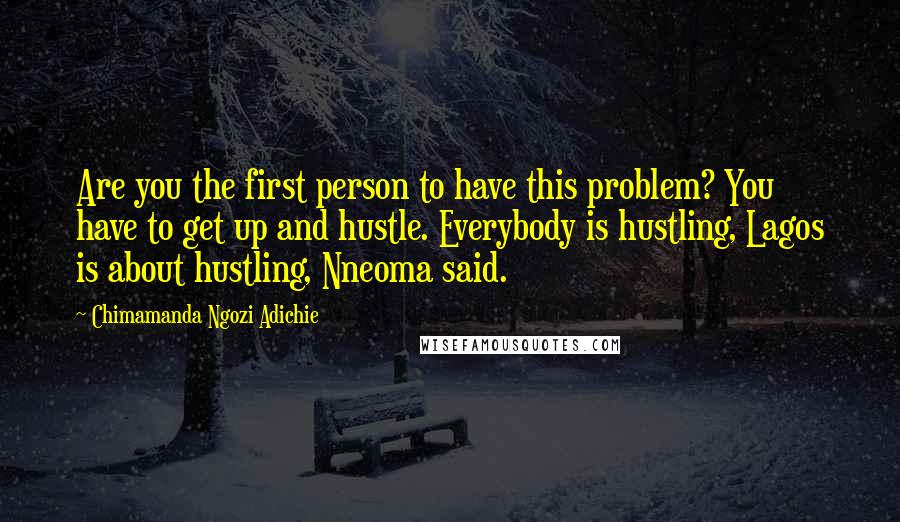 Chimamanda Ngozi Adichie Quotes: Are you the first person to have this problem? You have to get up and hustle. Everybody is hustling, Lagos is about hustling, Nneoma said.