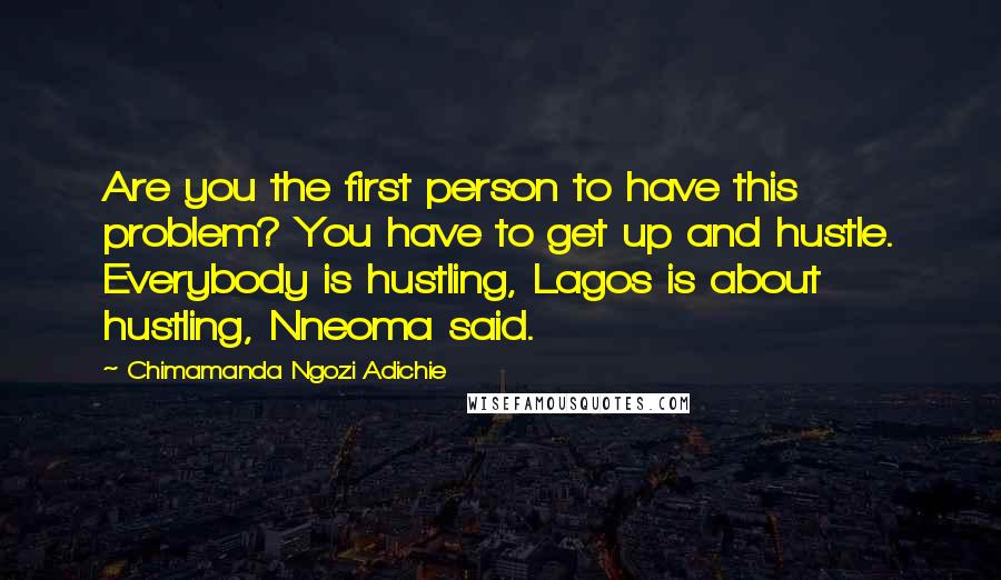 Chimamanda Ngozi Adichie Quotes: Are you the first person to have this problem? You have to get up and hustle. Everybody is hustling, Lagos is about hustling, Nneoma said.