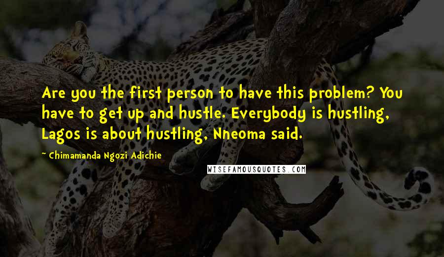 Chimamanda Ngozi Adichie Quotes: Are you the first person to have this problem? You have to get up and hustle. Everybody is hustling, Lagos is about hustling, Nneoma said.