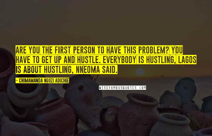 Chimamanda Ngozi Adichie Quotes: Are you the first person to have this problem? You have to get up and hustle. Everybody is hustling, Lagos is about hustling, Nneoma said.