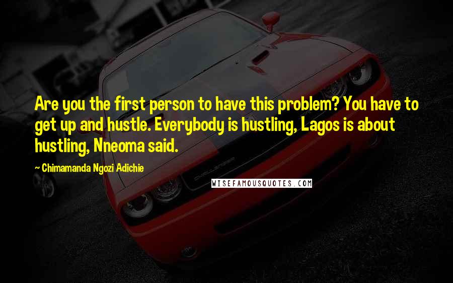 Chimamanda Ngozi Adichie Quotes: Are you the first person to have this problem? You have to get up and hustle. Everybody is hustling, Lagos is about hustling, Nneoma said.