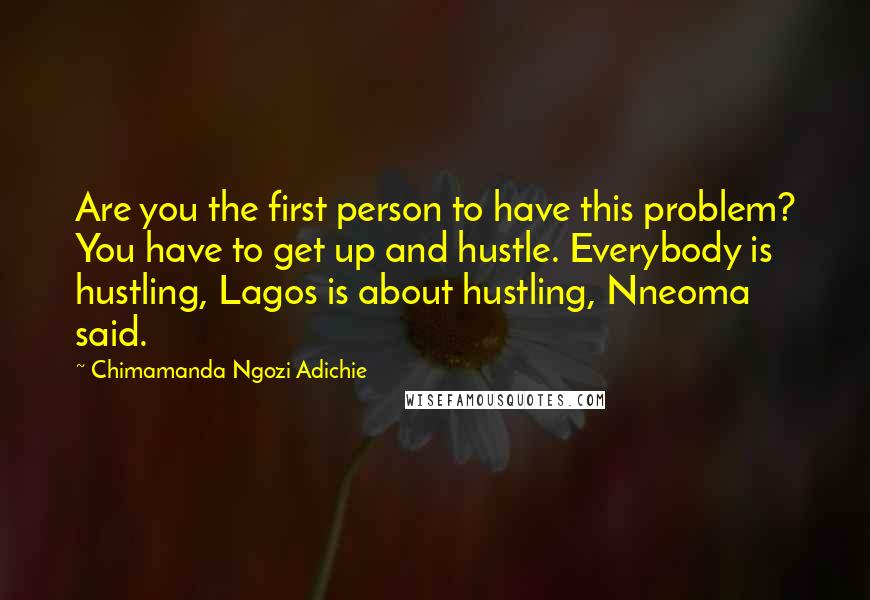 Chimamanda Ngozi Adichie Quotes: Are you the first person to have this problem? You have to get up and hustle. Everybody is hustling, Lagos is about hustling, Nneoma said.