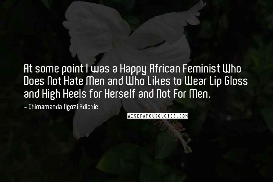 Chimamanda Ngozi Adichie Quotes: At some point I was a Happy African Feminist Who Does Not Hate Men and Who Likes to Wear Lip Gloss and High Heels for Herself and Not For Men.