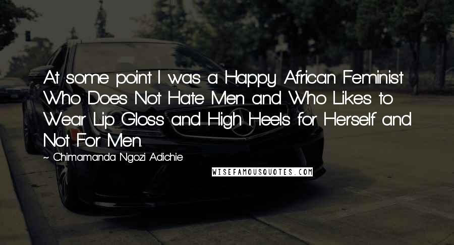 Chimamanda Ngozi Adichie Quotes: At some point I was a Happy African Feminist Who Does Not Hate Men and Who Likes to Wear Lip Gloss and High Heels for Herself and Not For Men.