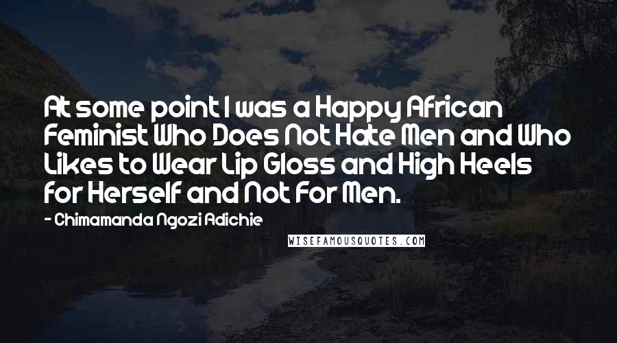 Chimamanda Ngozi Adichie Quotes: At some point I was a Happy African Feminist Who Does Not Hate Men and Who Likes to Wear Lip Gloss and High Heels for Herself and Not For Men.