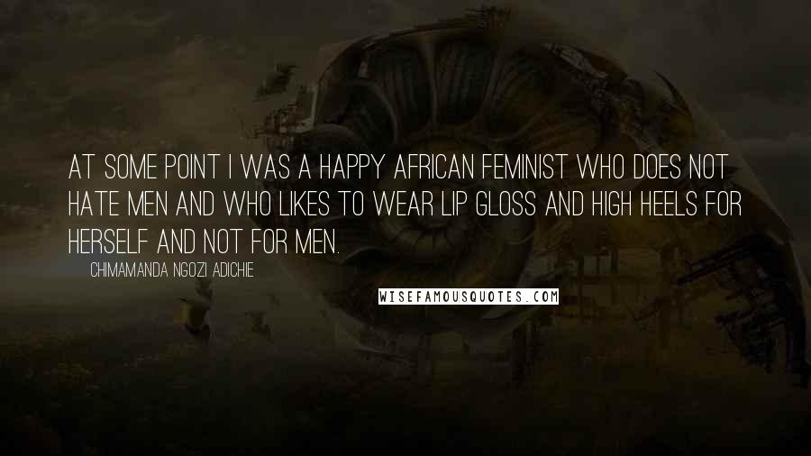 Chimamanda Ngozi Adichie Quotes: At some point I was a Happy African Feminist Who Does Not Hate Men and Who Likes to Wear Lip Gloss and High Heels for Herself and Not For Men.