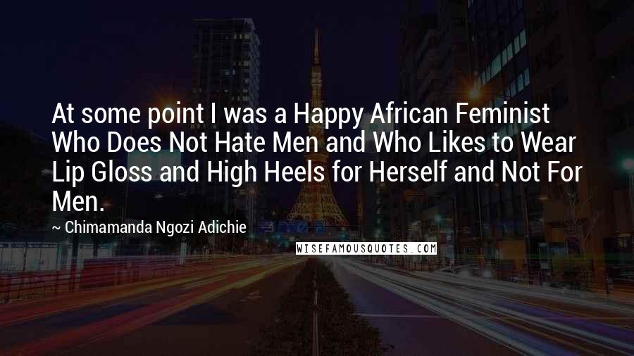 Chimamanda Ngozi Adichie Quotes: At some point I was a Happy African Feminist Who Does Not Hate Men and Who Likes to Wear Lip Gloss and High Heels for Herself and Not For Men.