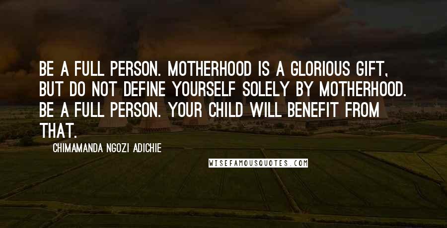 Chimamanda Ngozi Adichie Quotes: Be a full person. Motherhood is a glorious gift, but do not define yourself solely by motherhood. Be a full person. Your child will benefit from that.