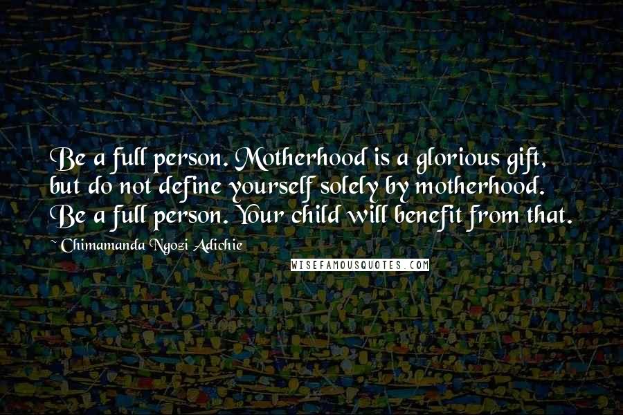 Chimamanda Ngozi Adichie Quotes: Be a full person. Motherhood is a glorious gift, but do not define yourself solely by motherhood. Be a full person. Your child will benefit from that.