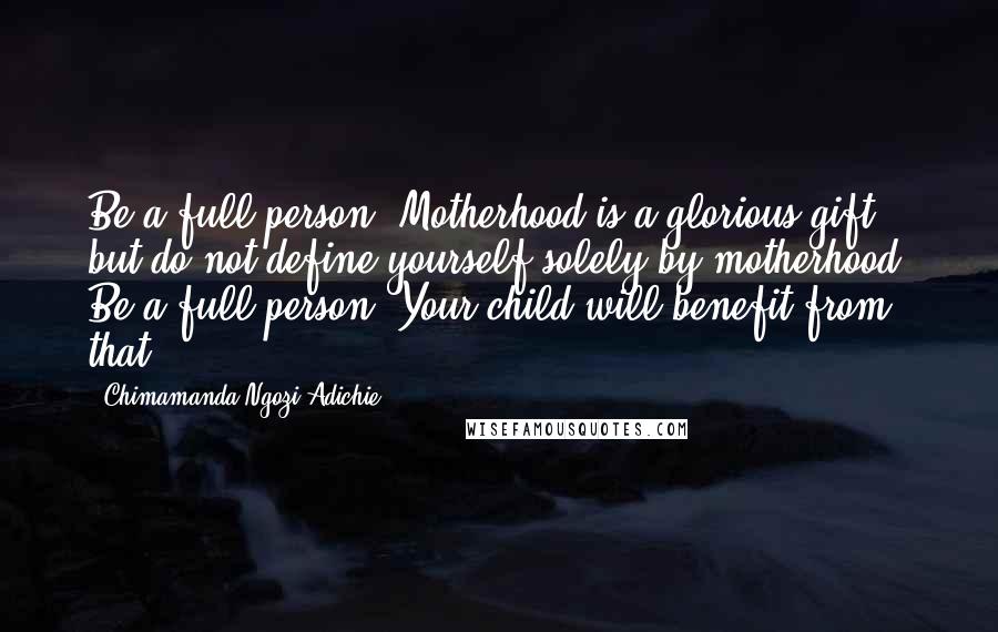 Chimamanda Ngozi Adichie Quotes: Be a full person. Motherhood is a glorious gift, but do not define yourself solely by motherhood. Be a full person. Your child will benefit from that.