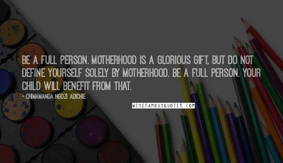 Chimamanda Ngozi Adichie Quotes: Be a full person. Motherhood is a glorious gift, but do not define yourself solely by motherhood. Be a full person. Your child will benefit from that.