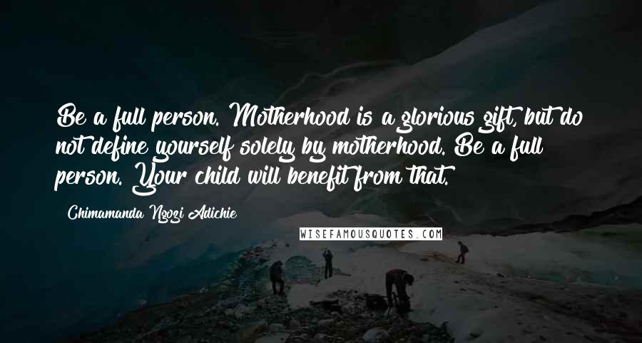 Chimamanda Ngozi Adichie Quotes: Be a full person. Motherhood is a glorious gift, but do not define yourself solely by motherhood. Be a full person. Your child will benefit from that.