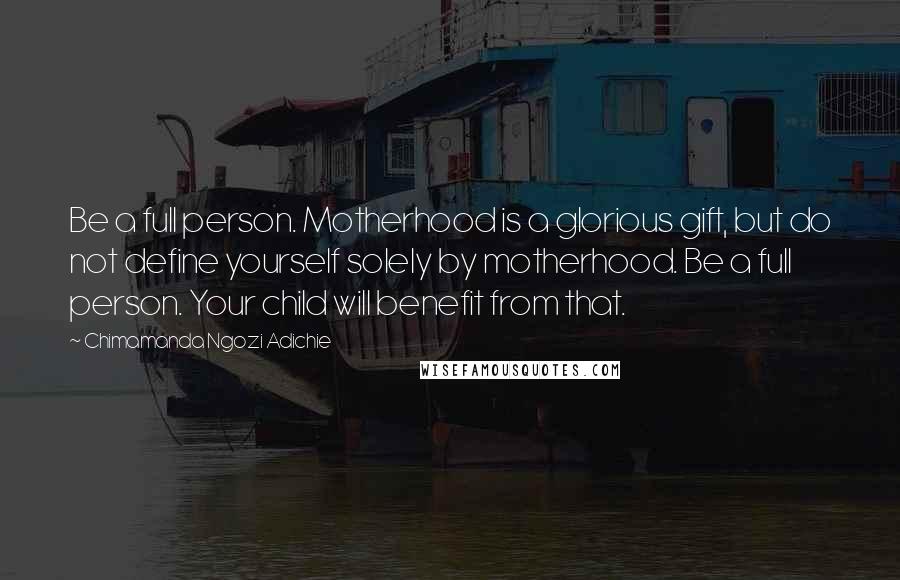 Chimamanda Ngozi Adichie Quotes: Be a full person. Motherhood is a glorious gift, but do not define yourself solely by motherhood. Be a full person. Your child will benefit from that.