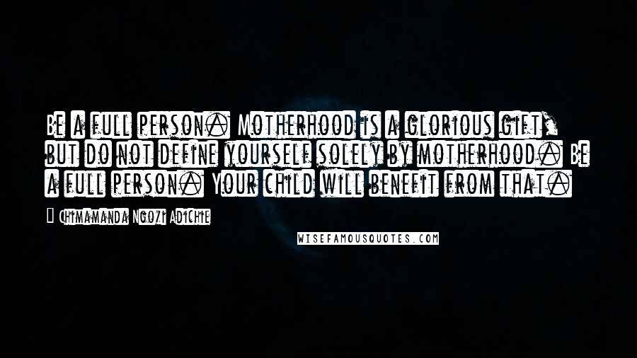 Chimamanda Ngozi Adichie Quotes: Be a full person. Motherhood is a glorious gift, but do not define yourself solely by motherhood. Be a full person. Your child will benefit from that.