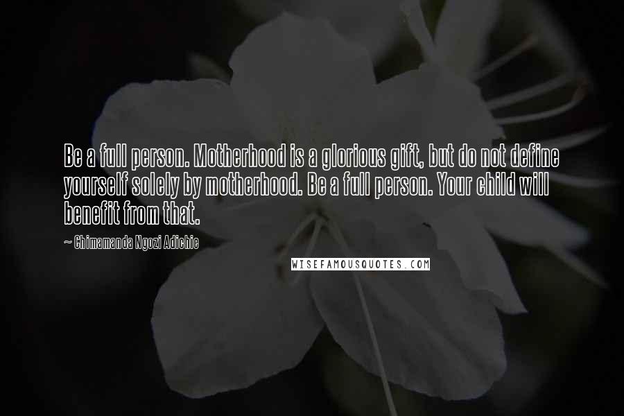 Chimamanda Ngozi Adichie Quotes: Be a full person. Motherhood is a glorious gift, but do not define yourself solely by motherhood. Be a full person. Your child will benefit from that.