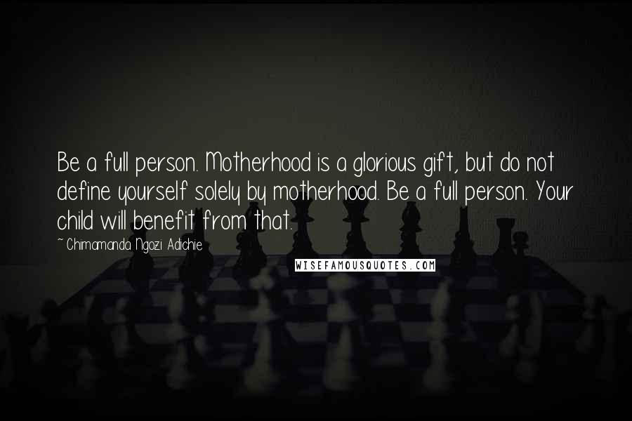 Chimamanda Ngozi Adichie Quotes: Be a full person. Motherhood is a glorious gift, but do not define yourself solely by motherhood. Be a full person. Your child will benefit from that.