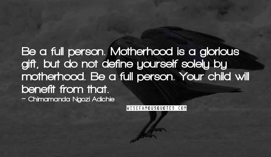 Chimamanda Ngozi Adichie Quotes: Be a full person. Motherhood is a glorious gift, but do not define yourself solely by motherhood. Be a full person. Your child will benefit from that.
